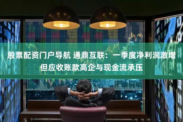 股票配资门户导航 通鼎互联：一季度净利润激增但应收账款高企与现金流承压