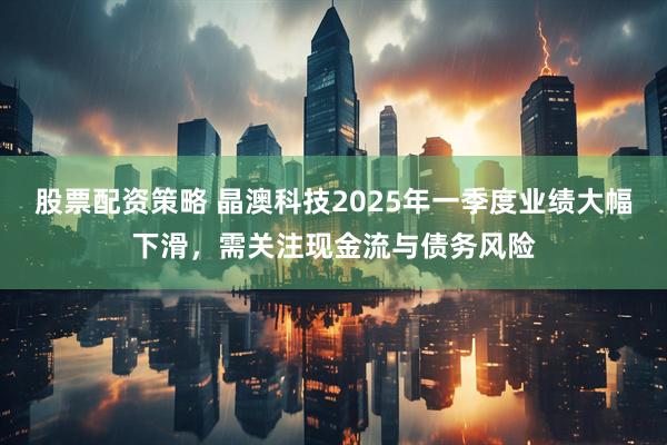 股票配资策略 晶澳科技2025年一季度业绩大幅下滑，需关注现金流与债务风险