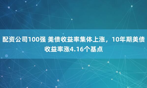 配资公司100强 美债收益率集体上涨，10年期美债收益率涨4.16个基点