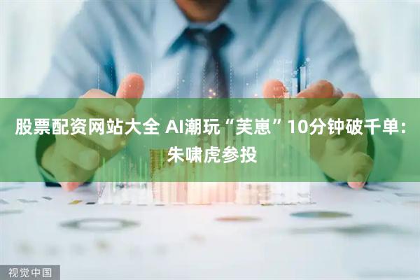 股票配资网站大全 AI潮玩“芙崽”10分钟破千单: 朱啸虎参投