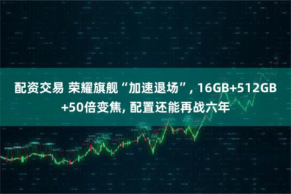 配资交易 荣耀旗舰“加速退场”, 16GB+512GB+50倍变焦, 配置还能再战六年