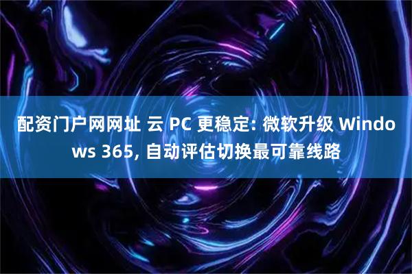 配资门户网网址 云 PC 更稳定: 微软升级 Windows 365, 自动评估切换最可靠线路