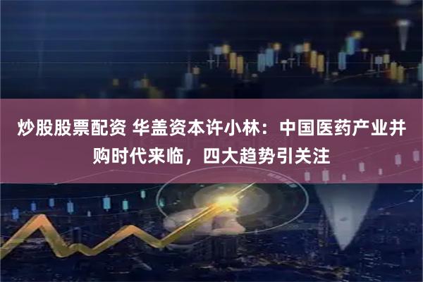 炒股股票配资 华盖资本许小林：中国医药产业并购时代来临，四大趋势引关注