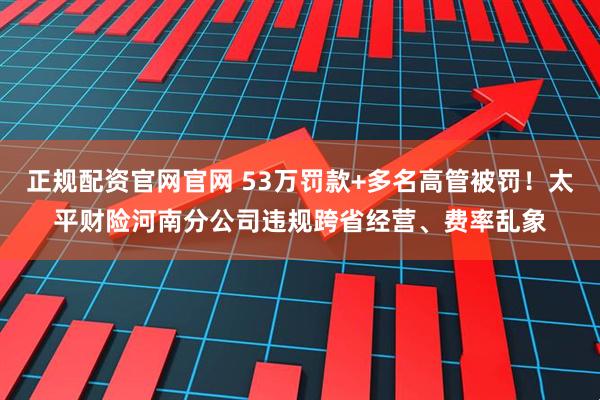 正规配资官网官网 53万罚款+多名高管被罚！太平财险河南分公司违规跨省经营、费率乱象