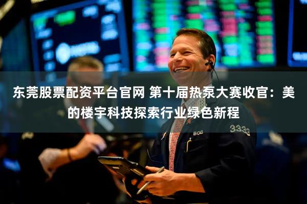 东莞股票配资平台官网 第十届热泵大赛收官：美的楼宇科技探索行业绿色新程