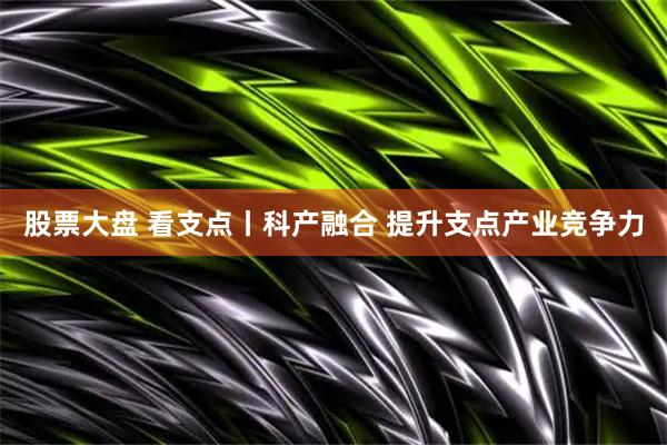 股票大盘 看支点丨科产融合 提升支点产业竞争力