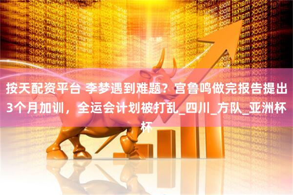 按天配资平台 李梦遇到难题？宫鲁鸣做完报告提出3个月加训，全运会计划被打乱_四川_方队_亚洲杯