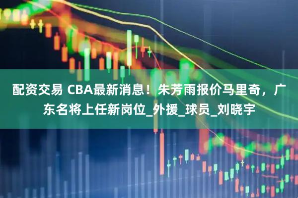 配资交易 CBA最新消息！朱芳雨报价马里奇，广东名将上任新岗位_外援_球员_刘晓宇