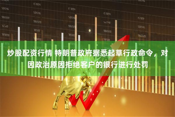 炒股配资行情 特朗普政府据悉起草行政命令，对因政治原因拒绝客户的银行进行处罚