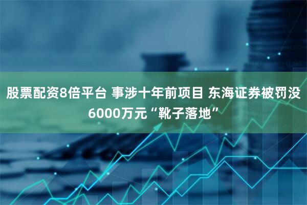 股票配资8倍平台 事涉十年前项目 东海证券被罚没6000万元“靴子落地”