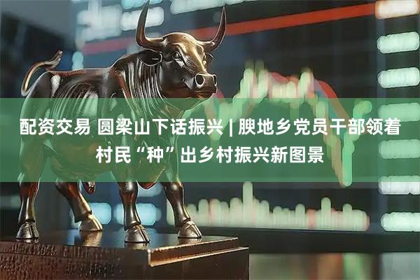 配资交易 圆梁山下话振兴 | 腴地乡党员干部领着村民“种”出乡村振兴新图景