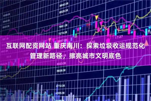 互联网配资网站 重庆南川：探索垃圾收运规范化管理新路径，擦亮城市文明底色