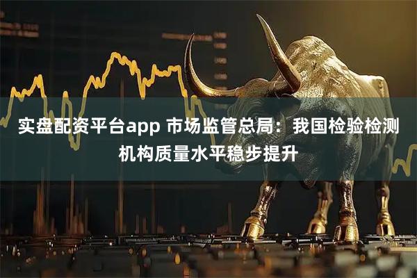 实盘配资平台app 市场监管总局：我国检验检测机构质量水平稳步提升