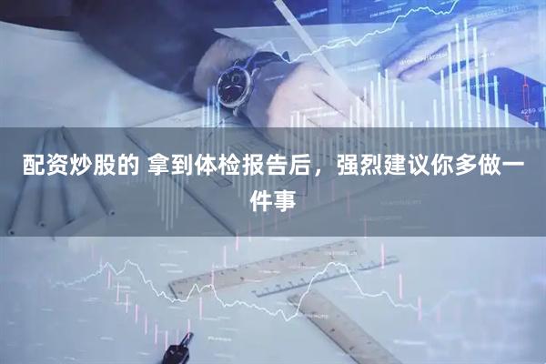 配资炒股的 拿到体检报告后，强烈建议你多做一件事
