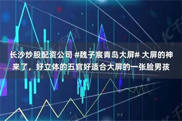 长沙炒股配资公司 #魏子宸青岛大屏# 大屏的神来了，好立体的五官好适合大屏的一张脸男孩