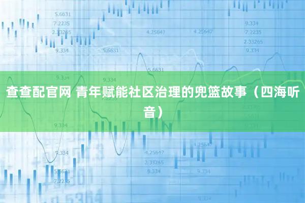 查查配官网 青年赋能社区治理的兜篮故事（四海听音）